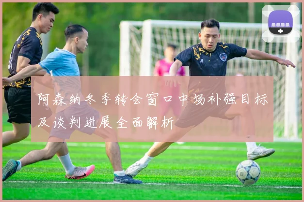 阿森纳冬季转会窗口中场补强目标及谈判进展全面解析